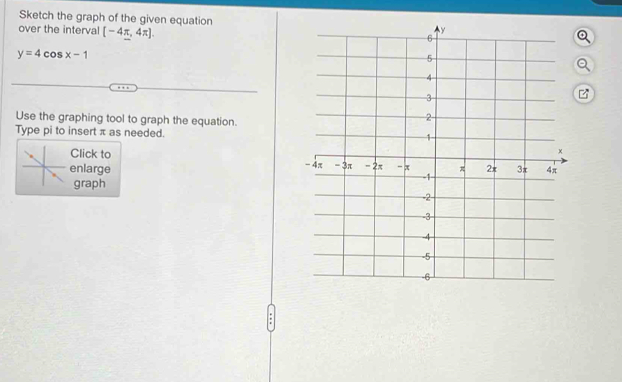 Sketch the graph of the given equation 
over the interval [-4π ,4π ].
y=4cos x-1
Use the graphing tool to graph the equation. 
Type pi to insert π as needed. 
Click to 
enlarge 
graph 
.