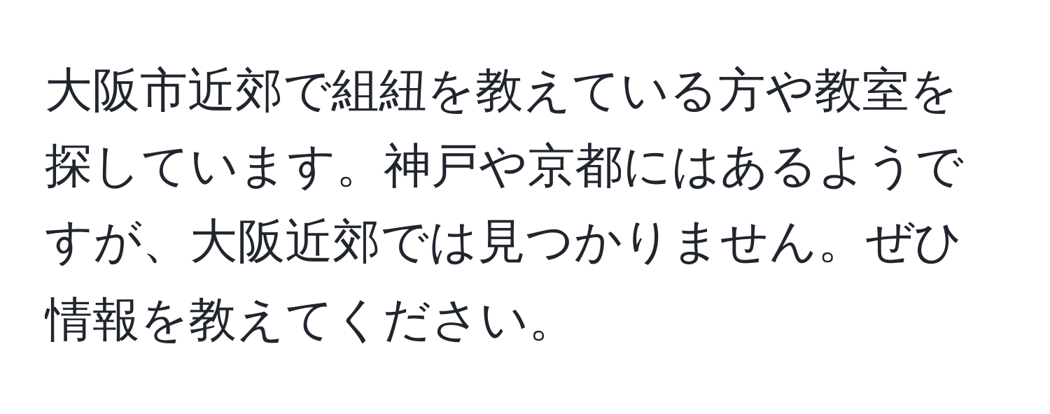 大阪市近郊で組紐を教えている方や教室を探しています。神戸や京都にはあるようですが、大阪近郊では見つかりません。ぜひ情報を教えてください。