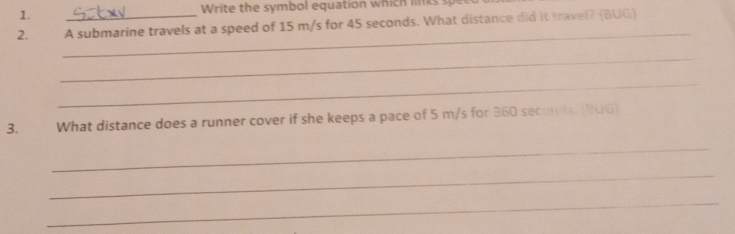 Write the symbol equation which li k 
2. A submarine travels at a speed of 15 m/s for 45 seconds. What distance did it travel? (BUG) 
_ 
_ 
_ 
3. What distance does a runner cover if she keeps a pace of 5 m/s for 360 secom is. (B0G) 
_ 
_ 
_