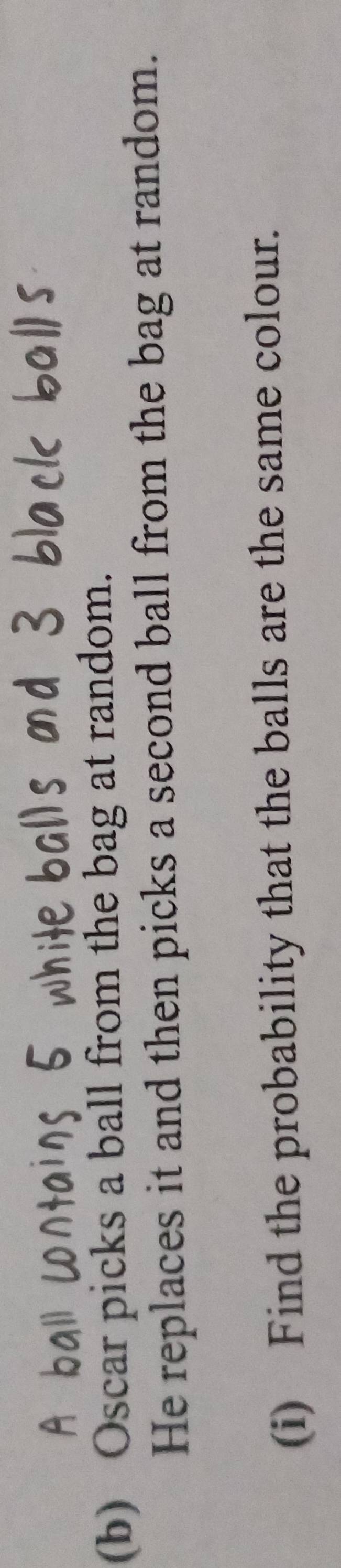 Oscar picks a ball from the bag at random. 
He replaces it and then picks a second ball from the bag at random. 
(i) Find the probability that the balls are the same colour.