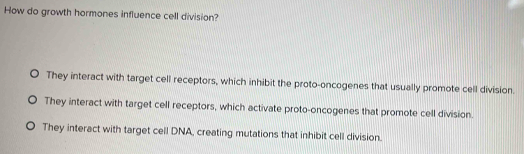 How do growth hormones influence cell division?
They interact with target cell receptors, which inhibit the proto-oncogenes that usually promote cell division.
They interact with target cell receptors, which activate proto-oncogenes that promote cell division.
They interact with target cell DNA, creating mutations that inhibit cell division.