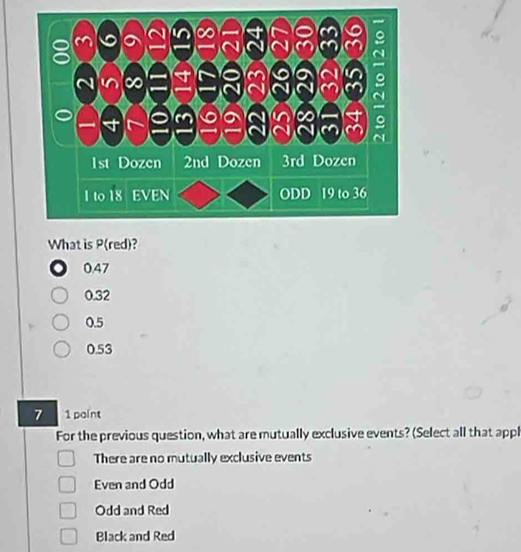 What is P(red)?
0.47
0.32
0.5
0.53
7 1 paint
For the previous question, what are mutually exclusive events? (Select all that appl
There are no mutually exclusive events
Even and Odd
Odd and Red
Black and Red