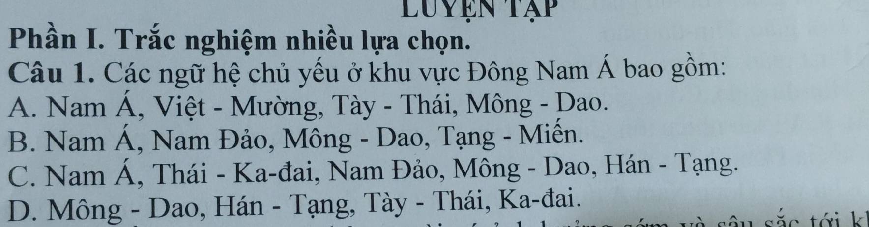 Luyện tạp
Phần I. Trắc nghiệm nhiều lựa chọn.
Câu 1. Các ngữ hệ chủ yếu ở khu vực Đông Nam Á bao gồm:
A. Nam Á, Việt - Mường, Tày - Thái, Mông - Dao.
B. Nam Á, Nam Đảo, Mông - Dao, Tạng - Miến.
C. Nam Á, Thái - Ka-đai, Nam Đảo, Mông - Dao, Hán - Tạng.
D. Mông - Dao, Hán - Tạng, Tày - Thái, Ka-đai.
sắc tới k