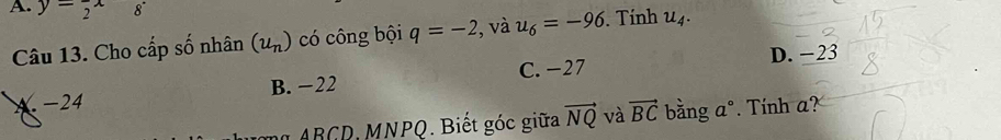 y=frac 2x 8° u_4. 
Câu 13. Cho cấp số nhân (u_n) có công bội q=-2 , và u_6=-96. Tính
D. −23
A. -24 B. −22 C. −27
ABCD, MNPQ. Biết góc giữa vector NQ và vector BC bằng a°. Tính a?