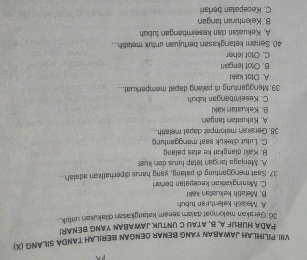 VIII.PILIHLAH JAWABAN YANG BENAR DENGAN BERILAH TANDA SILANG (X)
PADA HURUF A, B, ATAU C UNTUK JAWABAN YANG BENAR!
36. Gerakan melompat dalam senam ketangkasan dilakukan untuk...
A. Melatih kelenturan tubuh
B. Melatih kekuatan kaki
C. Meningkatkan kecepatan berlari
37. Saat menggantung di palang, yang harus diperhatikan adalah...
A. Menjaga tangan tetap lurus dan kuat
B. Kaki diangkat ke atas palang
C. Lutut ditekuk saat menggantung
38. Gerakan melompat dapat melatih...
A. Kekuatan tangan
B. Kekuatan kaki
C. Keseimbangan tubuh
39. Menggantung di palang dapat memperkuat...
A. Otot kaki
B. Otot lengan
C. Otot leher
40. Senam ketangkasan bertujuan untuk melatih...
A. Kekuatan dan keseimbangan tubuh
B. Kelenturan tangan
C. Kecepatan berlari