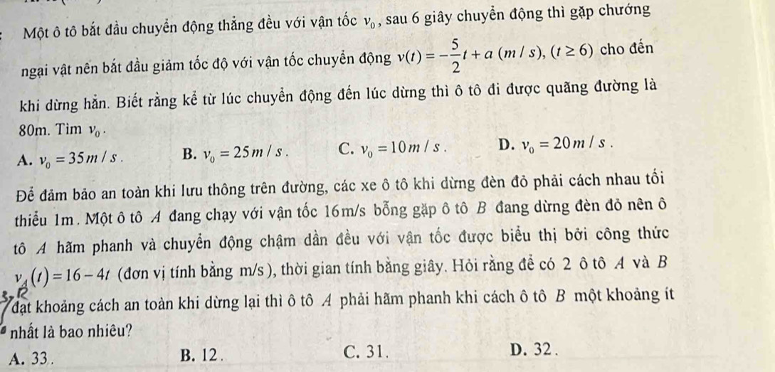 Một ô tô bắt đầu chuyển động thắng đều với vận tốc v_0 , sau 6 giây chuyển động thì gặp chướng
ngại vật nên bắt đầu giảm tốc độ với vận tốc chuyển động v(t)=- 5/2 t+a(m/s), (t≥ 6) cho đến
khi dừng hẳn. Biết rằng kể từ lúc chuyển động đến lúc dừng thì ô tô đi được quãng đường là
80m. Tìm v_0.
A. v_0=35m/s. B. v_0=25m/s. C. v_0=10m/s. D. v_0=20m/s. 
Để đảm bảo an toàn khi lưu thông trên đường, các xe ô tô khi dừng đèn đỏ phải cách nhau tối
thiểu 1m. Một ô tô A đang chạy với vận tốc 16m/s bỗng gặp ô tô B đang dừng đèn đỏ nên ô
tô A hãm phanh và chuyển động chậm dần đều với vận tốc được biểu thị bởi công thức
v_A(t)=16-4t (đơn vị tính bằng m/s ), thời gian tính bằng giây. Hỏi rằng để có 2 ô tô 4 và B
đạt khoảng cách an toàn khi dừng lại thì ô tô A phải hãm phanh khi cách ô tô B một khoảng ít
nhất là bao nhiêu?
A. 33. B. 12. C. 31. D. 32.