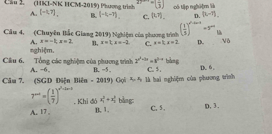 Cầu 2. (HKI-NK HCM-2019) Phương trình 27^(2x-3)=(frac 3) có tập nghiệm là
A.  -1;7. B.  -1;-7. C.  1;7. D.  1;-7. 
Câu 4. (Chuyên Bắc Giang 2019) Nghiệm của phương trình ( 1/5 )^x^2-2x-3=5^(x+1) là
A. x=-1; x=2. B. x=1; x=-2. C. x=1; x=2. D. Vô
nghiệm.
Câu 6. Tổng các nghiệm của phương trình 2^(x^2)+2x=8^(2-x) bằng
A. −6. B. −5. C. 5. D. 6.
Câu 7. (SGD Điện Biên - 2019) Gọi x_1, x_2 là hai nghiệm của phương trình
7^(x+1)=( 1/7 )^x^2-2x-3. Khi đó x_1^2+x_2^2 bằng:
A. 17. B. 1. C. 5. D. 3.