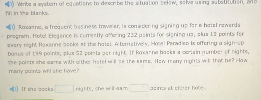 Write a system of equations to describe the situation below, solve using substitution, and 
fill in the blanks. 
Roxanne, a frequent business traveler, is considering signing up for a hotel rewards 
program. Hotel Elegance is currently offering 232 points for signing up, plus 19 points for 
every night Roxanne books at the hotel. Alternatively, Hotel Paradiso is offering a sign-up 
bonus of 199 points, plus 52 points per night. If Roxanne books a certain number of nights, 
the points she earns with either hotel will be the same. How many nights will that be? How 
many points will she have? 
If she books □ nights, she will earn □ points at either hotel.