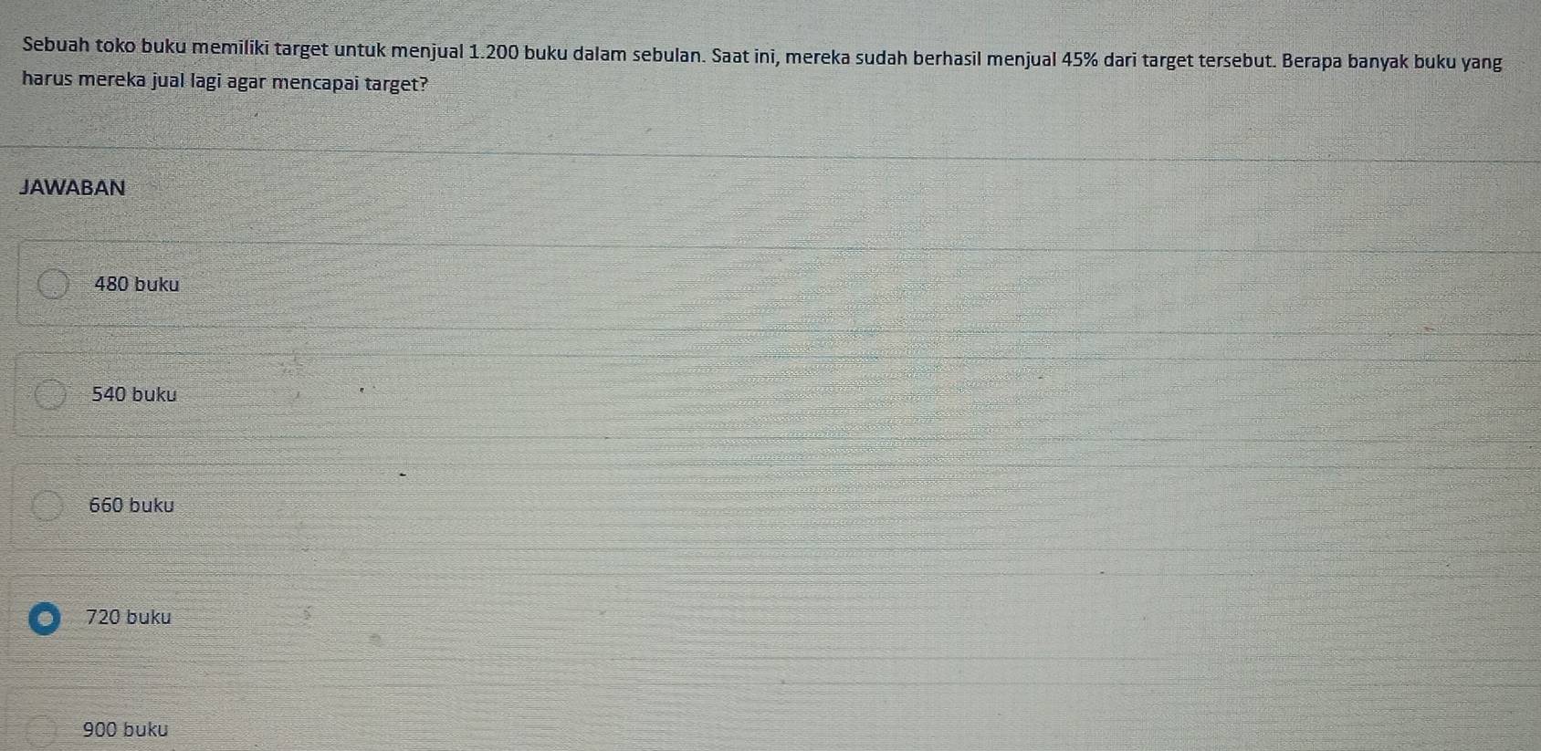 Sebuah toko buku memiliki target untuk menjual 1.200 buku dalam sebulan. Saat ini, mereka sudah berhasil menjual 45% dari target tersebut. Berapa banyak buku yang
harus mereka jual lagi agar mencapai target?
JAWABAN
480 buku
540 buku
660 buku
720 buku
900 buku