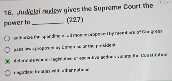 Judicial review gives the Supreme Court the * 1 pol
power to _. (227)
authorize the spending of all money proposed by members of Congress
pass laws proposed by Congress or the president
determine wheter legislative or executive actions violate the Constitution
negotiate treaties with other nations