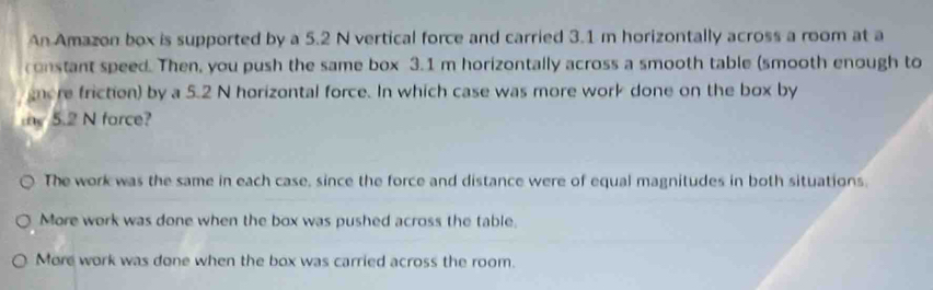 An Amazon box is supported by a 5.2 N vertical force and carried 3.1 m horizontally across a room at a
constant speed. Then, you push the same box 3.1 m horizontally across a smooth table (smooth enough to
nore friction) by a 5.2 N horizontal force. In which case was more work done on the box by
te 5.2 N force?
The work was the same in each case, since the force and distance were of equal magnitudes in both situations.
More work was done when the box was pushed across the table.
More work was done when the box was carried across the room.