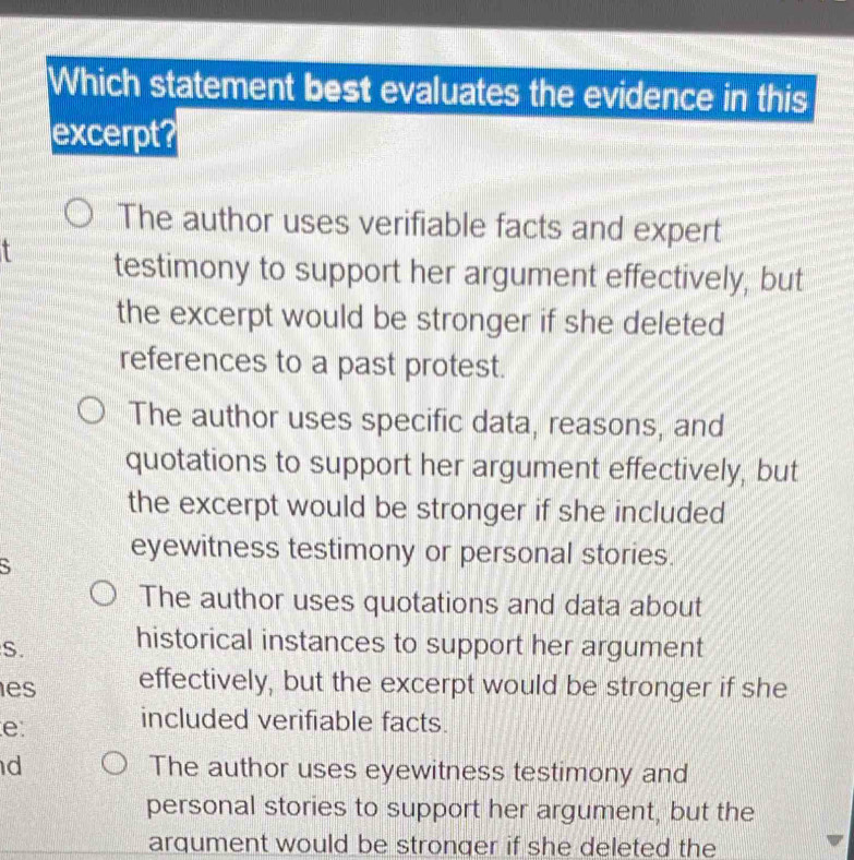 Which statement best evaluates the evidence in this
excerpt?
The author uses verifiable facts and expert
t testimony to support her argument effectively, but
the excerpt would be stronger if she deleted
references to a past protest.
The author uses specific data, reasons, and
quotations to support her argument effectively, but
the excerpt would be stronger if she included
S
eyewitness testimony or personal stories.
The author uses quotations and data about
S. historical instances to support her argument
es effectively, but the excerpt would be stronger if she
e
included verifiable facts.
d The author uses eyewitness testimony and
personal stories to support her argument, but the
arqument would be stronger if she deleted the