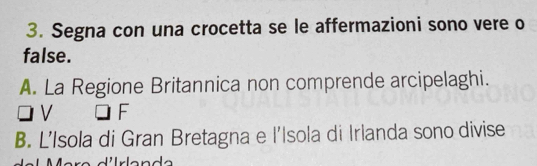 Segna con una crocetta se le affermazioni sono vere o
false.
A. La Regione Britannica non comprende arcipelaghi.
V □ F
B. L’Isola di Gran Bretagna e l’Isola di Irlanda sono divise