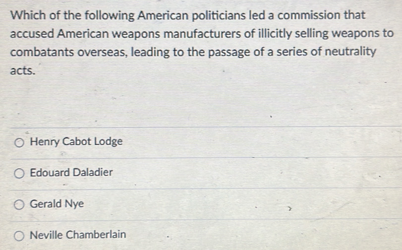 Which of the following American politicians led a commission that
accused American weapons manufacturers of illicitly selling weapons to
combatants overseas, leading to the passage of a series of neutrality
acts.
Henry Cabot Lodge
Edouard Daladier
Gerald Nye
Neville Chamberlain