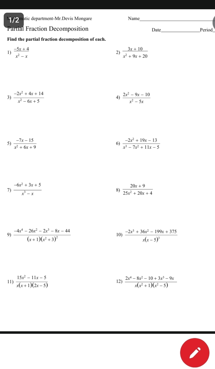 Mao matic department-Mr.Devis Mongare Name_ 
_ 
Partial Fraction Decomposition Date Period 
Find the partial fraction decomposition of each. 
1)  (-5x+4)/x^2-x   (3x+10)/x^2+9x+20 
2) 
3)  (-2x^2+4x+14)/x^2-6x+5   (2x^2-9x-10)/x^2-5x 
4) 
5)  (-7x-15)/x^2+6x+9   (-2x^2+19x-13)/x^3-7x^2+11x-5 
6) 
7)  (-6x^2+3x+5)/x^3-x   (20x+9)/25x^2+20x+4 
8) 
9) frac -4x^4-26x^2-2x^3-8x-44(x+1)(x^2+3)^2 10) frac -2x^3+36x^2-199x+375x(x-5)^3
11)  (15x^2-11x-5)/x(x+1)(2x-5)  12)  (2x^4-8x^2-10+3x^3-9x)/x(x^2+1)(x^2-5) 