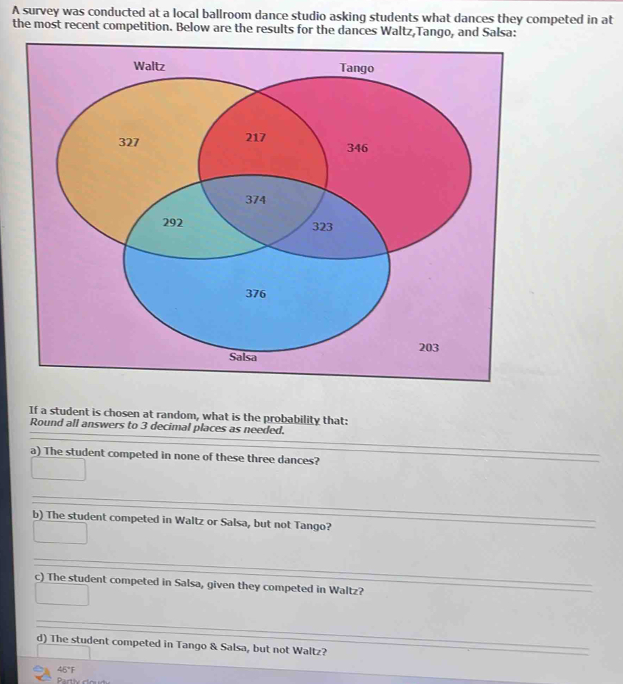 A survey was conducted at a local ballroom dance studio asking students what dances they competed in at 
the most recent competition. Below are the results for the dances Waltz,Tango, and Salsa: 
If a student is chosen at random, what is the probability that: 
_ 
Round all answers to 3 decimal places as needed. 
_ 
_ 
a) The student competed in none of these three dances? 
_ 
_ 
b) The student competed in Waltz or Salsa, but not Tango? 
_ 
c) The student competed in Salsa, given they competed in Waltz? 
_ 
d) The student competed in Tango & Salsa, but not Waltz? 
_ 
_ 
46°F