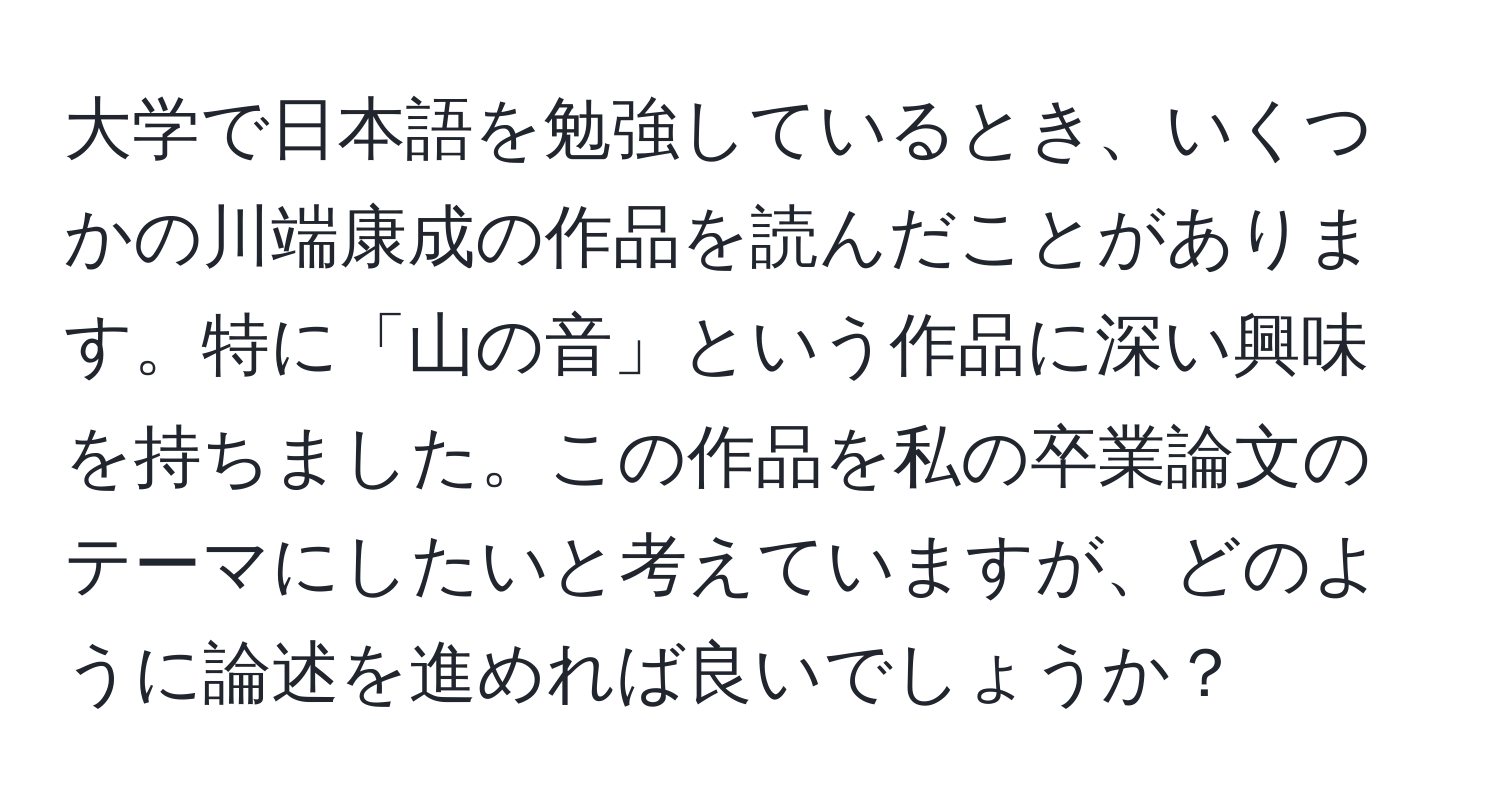 大学で日本語を勉強しているとき、いくつかの川端康成の作品を読んだことがあります。特に「山の音」という作品に深い興味を持ちました。この作品を私の卒業論文のテーマにしたいと考えていますが、どのように論述を進めれば良いでしょうか？