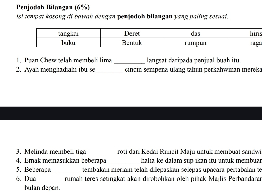 Penjodoh Bilangan (6%) 
Isi tempat kosong di bawah dengan penjodoh bilangan yang paling sesuai. 
s 
a 
1. Puan Chew telah membeli lima_ langsat daripada penjual buah itu. 
2. Ayah menghadiahi ibu se_ cincin sempena ulang tahun perkahwinan mereka 
3. Melinda membeli tiga_ roti dari Kedai Runcit Maju untuk membuat sandwi 
4. Emak memasukkan beberapa_ halia ke dalam sup ikan itu untuk membuar 
5. Beberapa_ tembakan meriam telah dilepaskan selepas upacara pertabalan te 
6. Dua _rumah teres setingkat akan dirobohkan oleh pihak Majlis Perbandaran 
bulan depan.