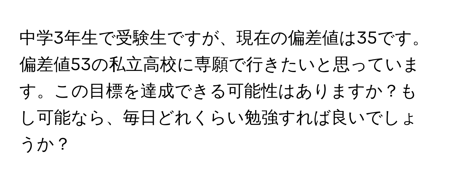 中学3年生で受験生ですが、現在の偏差値は35です。偏差値53の私立高校に専願で行きたいと思っています。この目標を達成できる可能性はありますか？もし可能なら、毎日どれくらい勉強すれば良いでしょうか？