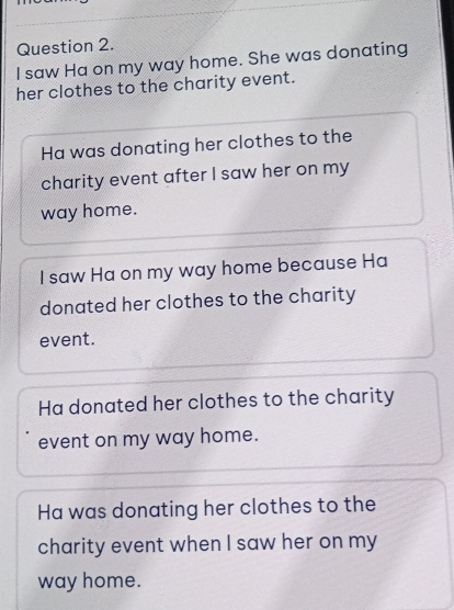 saw Ha on my way home. She was donating 
her clothes to the charity event. 
Ha was donating her clothes to the 
charity event after I saw her on my 
way home. 
I saw Ha on my way home because Ha 
donated her clothes to the charity 
event. 
Ha donated her clothes to the charity 
event on my way home. 
Ha was donating her clothes to the 
charity event when I saw her on my 
way home.