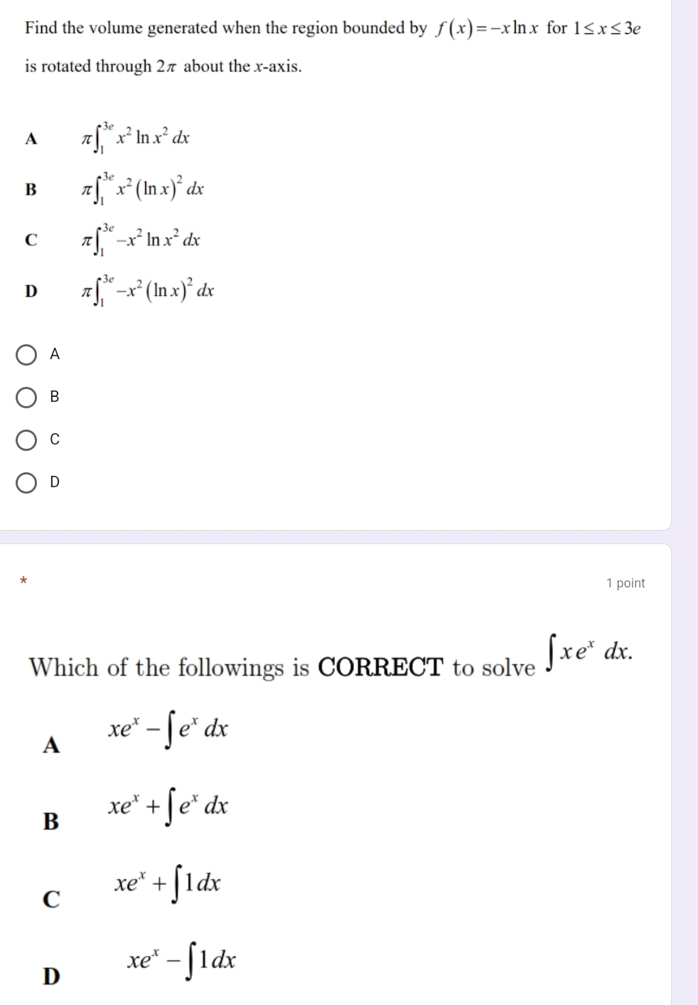 Find the volume generated when the region bounded by f(x)=-xln x for 1≤ x≤ 3e
is rotated through 2π about the x-axis.
A π ∈t _1^((3e)x^2)ln x^2dx
B π ∈t _1^((3e)x^2)(ln x)^2dx
C π ∈t _1^((3e)-x^2)ln x^2dx
D π ∈t _1^((3e)-x^2)(ln x)^2dx
A
B
C
D
1 point
Which of the followings is CORRECT to solve ∈t xe^xdx.
A xe^x-∈t e^xdx
B xe^x+∈t e^xdx
C xe^x+∈t 1dx
D xe^x-∈t 1dx