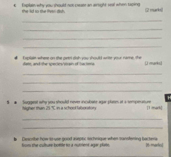 Explain why you should not create an airtight seal when taping 
the lid to the Petri dish. [2 marks] 
_ 
_ 
_ 
_ 
d Explain where on the petri dish you should write your name, the 
date, and the species/strain of bacteria [2 marks] 
_ 
_ 
_ 
H 
$ a Suggest why you should never incubate agar plates at a temperature 
higher than 25°C in a school laboratory. [1 mark] 
_ 
_ 
b Describe how to use good aseptic technique when transferring bacteria 
from the culture bottle to a nutrient agar plate. [6 marks]