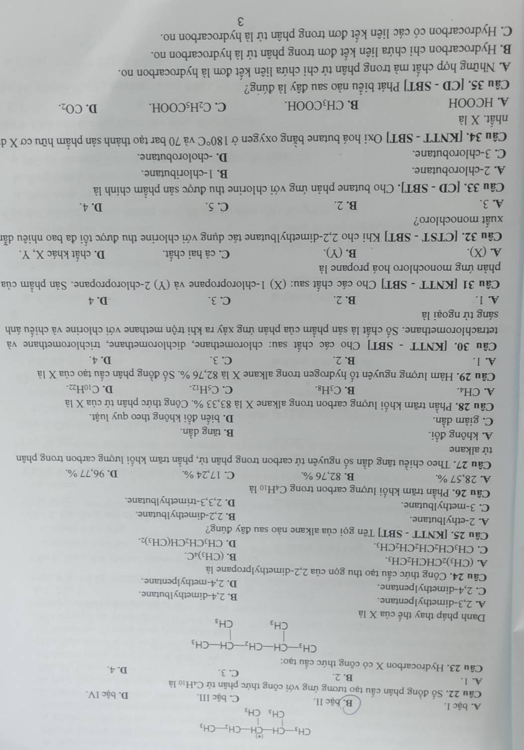 CH_3-CH-CH-CH_2-CH_3
CH_3CH_3
A. bậc I. B. bậc II. C. bậc III. D. bậc IV.
Câu 22, Số đồng phân cấu tạo tương ứng với công thức phân tử C4H₁ là
A. 1. B. 2.
C. 3.
Câu 23. Hydrocarbon X có công thức cấu tạo: D. 4.
CH_3-CH-CH_2- CH · CH_3
CH_3 CH_3
Danh pháp thay thế của X là
A. 2,3-dimethylpentane. B. 2,4-dimethylbutane.
C. 2,4-dimethylpentane. D. 2,4-methylpentane.
Câu 24. Công thức cấu tạo thu gọn của 2,2-dimethylpropane là
A. (CH_3) ₂CHCH₂CH₃. B. (CH₃)4C.
C. CH_3CH_2CH_2CH 2CH3 D. CH₃CH₂C H(CH_3)
Câu 25. [KNTT - SBT] Tên gọi của alkane nào sau đây đúng?
A. 2-ethylbutane. B. 2,2-dimethy1butane.
C. 3-methylbutane. D. 2,3,3-trimethylbutane.
Câu 26. Phần trăm khối lượng carbon trong C4H₁0 là
A. 28,57 %. B. 82,76 %. C. 17,24 %. D. 96,77 %.
Câu 27. Theo chiều tăng dần số nguyên tử carbon trong phân tử, phần trăm khối lượng carbon trong phân
tử alkane
A. không đổi. B. tăng dần.
C. giảm dần. D. biến đổi không theo quy luật.
Câu 28. Phần trăm khối lượng carbon trong alkane X là 83,33 %. Công thức phân tử của X là
A. CH4. B. C₃H₈. C. C_5H_12. D. C10H22.
Câu 29. Hàm lượng nguyên tố hydrogen trong alkane X là 82,76 %. Số đồng phân cấu tạo của X là
A. 1. B. 2. C. 3. D. 4.
Câu 30. [KNTT - SBT] Cho các chất sau: chloromethane, dichloromethane, trichloromethane và
tetrachloromethane. Số chất là sản phẩm của phản ứng xảy ra khi trộn methane với chlorine và chiếu ánh
sáng tử ngoại là
A. 1. B. 2. C. 3. D. 4
Câu 31 [KNTT - SBT] Cho các chất sau: (X) 1-chloropropane và (Y) 2-chloropropane. Sản phẩm của
phản ứng monochloro hoá propane là
A. (X). B. (Y). C. cả hai chất. D. chất khác X, Y.
Câu 32. [CTST - SBT] Khi cho 2,2-dimethylbutane tác dụng với chlorine thu được tối đa bao nhiêu dẫn
xuất monochloro?
A. 3. B. 2. C. 5. D. 4.
Câu 33. [CD - SBT]. Cho butane phản ứng với chlorine thu được sản phẩm chính là
A. 2-chlorobutane. B. 1-chloributane.
C. 3-chlorobutane. D. -cholorobutane.
Câu 34. [KNTT - SBT] Oxi hoá butane bằng oxygen ở 180°C và 70 bar tạo thành sản phầm hữu cơ X d
nhất. X là
A. HCOOH B. CH₃COOH. C. C_2H_5COOH. D. CO_2.
Câu 35. [CD - SBT] Phát biểu nào sau đây là đúng?
A. Những hợp chất mà trong phân tử chỉ chứa liên kết đơn là hydrocarbon no.
B. Hydrocarbon chỉ chứa liên kết đơn trong phân tử là hydrocarbon no.
C. Hydrocarbon có các liên kết đơn trong phân tử là hydrocarbon no.
3