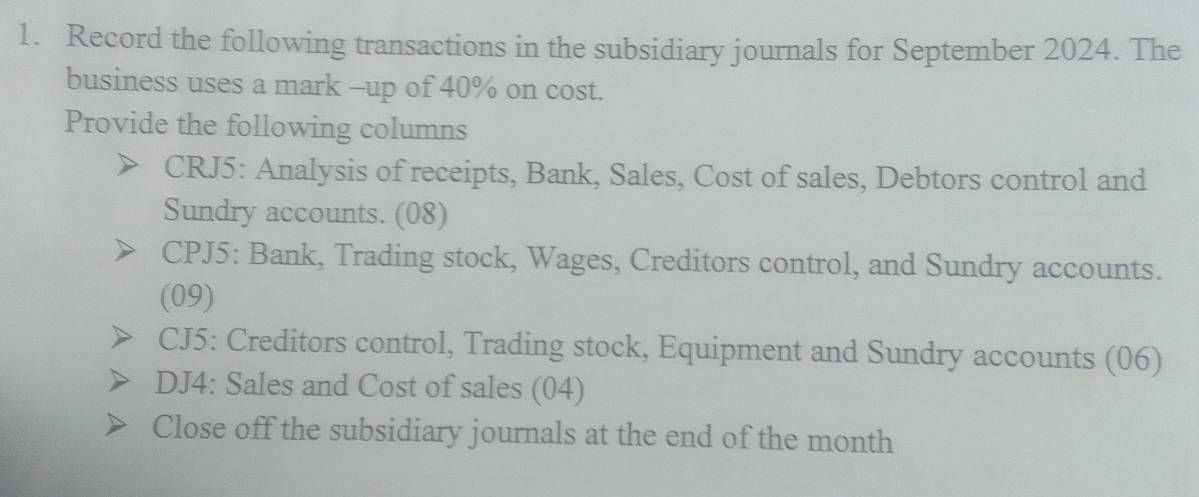 Record the following transactions in the subsidiary journals for September 2024. The 
business uses a mark -up of 40% on cost. 
Provide the following columns 
CRJ5: Analysis of receipts, Bank, Sales, Cost of sales, Debtors control and 
Sundry accounts. (08) 
CPJ5: Bank, Trading stock, Wages, Creditors control, and Sundry accounts. 
(09) 
CJ5: Creditors control, Trading stock, Equipment and Sundry accounts (06) 
DJ4: Sales and Cost of sales (04) 
Close off the subsidiary journals at the end of the month