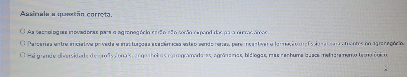 Assinale a questão correta.
As tecnologias inovadoras para o agronegócio serão não serão expandidas para outras áreas.
Parcerias entre iniciativa privada e instituições acadêmicas estão sendo feitas, para incentivar a formação profissional para atuantes no agronegócio.
Há grande diversidade de profissionais, engenheiros e programadores, agrônomos, biólogos, mas nenhuma busca melhoramento tecnológico.