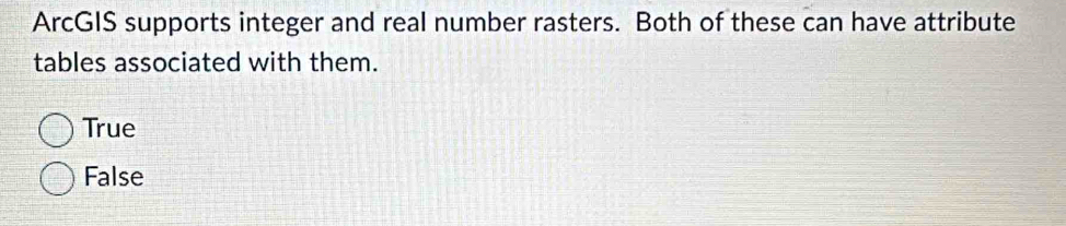 ArcGIS supports integer and real number rasters. Both of these can have attribute
tables associated with them.
True
False