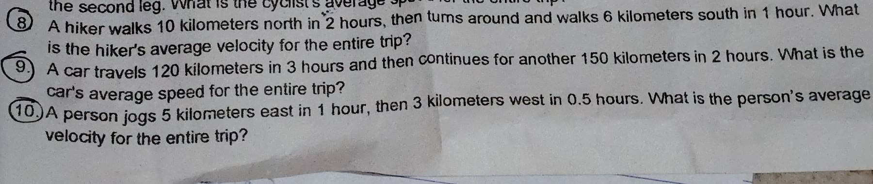 the second leg. what is the cyclist's average t 
⑧ A hiker walks 10 kilometers north in 2 hours, then tums around and walks 6 kilometers south in 1 hour. What 
is the hiker's average velocity for the entire trip? 
9.) A car travels 120 kilometers in 3 hours and then continues for another 150 kilometers in 2 hours. What is the 
car's average speed for the entire trip? 
10)A person jogs 5 kilometers east in 1 hour, then 3 kilometers west in 0.5 hours. What is the person's average 
velocity for the entire trip?