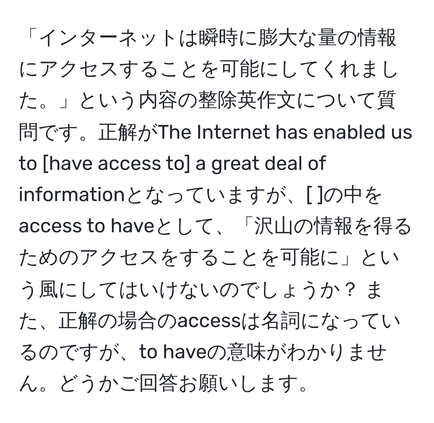 「インターネットは瞬時に膨大な量の情報にアクセスすることを可能にしてくれました。」という内容の整除英作文について質問です。正解がThe Internet has enabled us to [have access to] a great deal of informationとなっていますが、[ ]の中をaccess to haveとして、「沢山の情報を得るためのアクセスをすることを可能に」という風にしてはいけないのでしょうか？ また、正解の場合のaccessは名詞になっているのですが、to haveの意味がわかりません。どうかご回答お願いします。