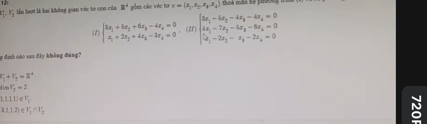 12: thoả mần hệ phường t
V_1, V_2 lần lượt là hai không gian véc tơ con của R^4 gồm các véc tơ v=(x_1,x_2,x_3,x_4)
(1) beginarrayl 3x_1+5x_2+6x_3-4x_4=0 x_1+2x_2+4x_3-3x_4=0endarray. ，(II) beginarrayl 3x_1-5x_2-4x_3-4x_4=0 4x_1-7x_2-5x_3-6x_4=0 |x_1-2x_2-x_3-2x_4=0endarray.
g định nào sau đây không đúng?
V_1+V_2=R^4
dìm V_2=2.
1,1,1,1)∈ V_1
 3,1,1.2 ∈ V_1∩ V_2