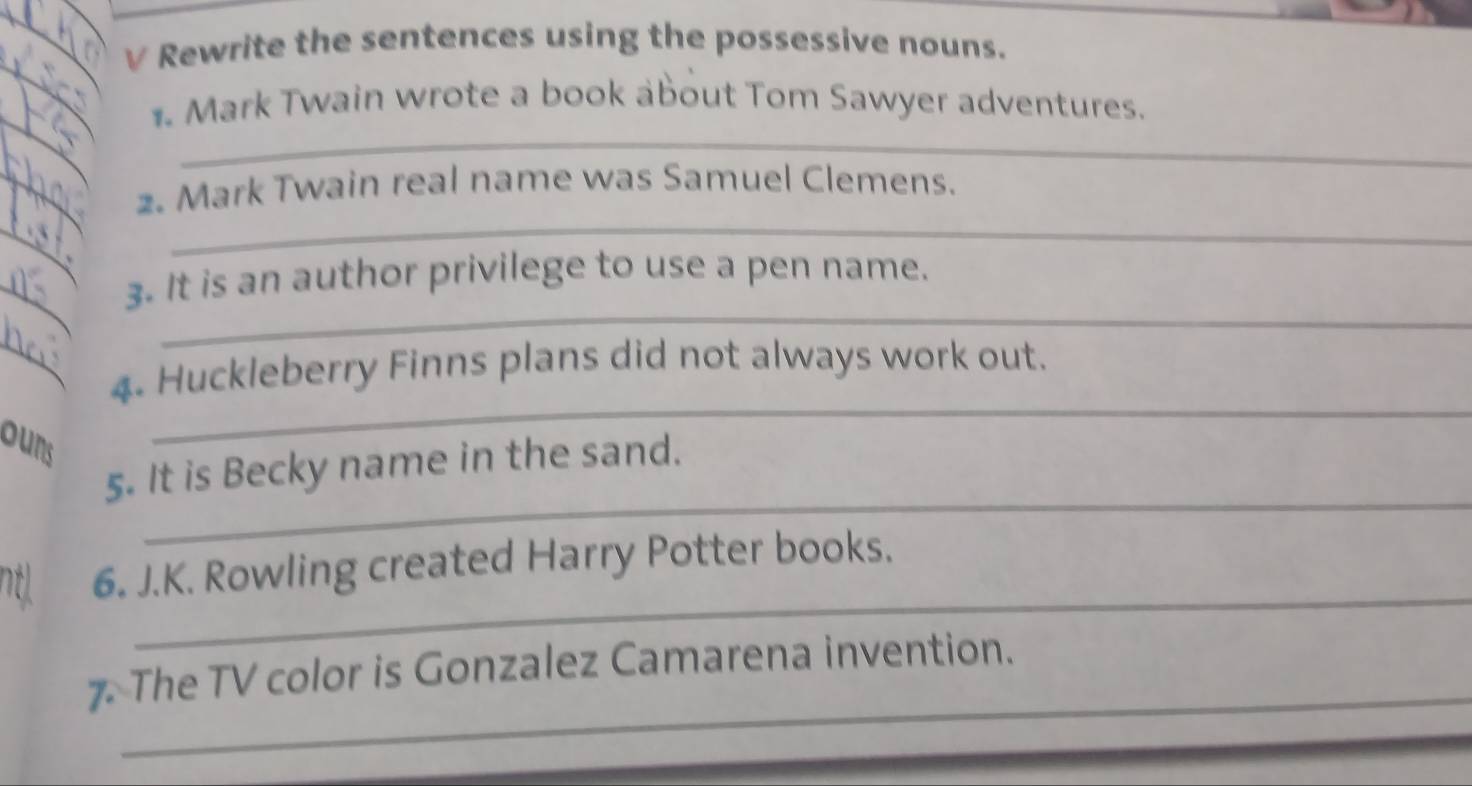 Rewrite the sentences using the possessive nouns. 
_ 
1. Mark Twain wrote a book about Tom Sawyer adventures. 
_ 
_ 
2. Mark Twain real name was Samuel Clemens. 
_ 
_ 
_ 
_ 
_ 
_ 
3. It is an author privilege to use a pen name. 
_ 
4. Huckleberry Finns plans did not always work out. 
ours 
_ 
_ 
5. It is Becky name in the sand. 
_ 
ntl 6. J.K. Rowling created Harry Potter books. 
_ 
_ 
7. The TV color is Gonzalez Camarena invention.