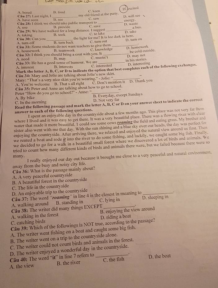 A. bored B. fond C. keen D.excited
Câu 27: Last night. 1
A. have seen _B. see my old friend at the party. D. will see 
C. saw
Câu 28: I think we should take public transport to C. save_ energy.
u   e B. provide D. waste
Câu 29: We have walked for a long distance. I suggest _D. take a bus.
A. taking B. took C. to lake
Câu 30: Can you
A. turn off B. turn back the light for me? It is loo dark in here.
C. turn out
Câu 31: Some students do not want teachers to give them _D. turn on
D. homework
A. housework B. teamwork C. knowledge
Câu 32: I think you should bring a coat with you. It _be cold outside.
A. need B. may C. mustn*t
Câu 33: He has a good sense of humour. We are D. may not
A. interest B. interests C. interested in his stories. D. interesting
Mark the letter A, B, C, or D to indicate the option that best completes each of the following exchanges.
Câu 34: Mary and Jolie are talking about Jolie’s new skirt. .
Mary: “That’s a very nice skirt you’re wearing.” - Jolie: “_
A. You’re welcome B. That s all right C. Don’t mention it D. Thank you
Câu 35: Peter and Anne are talking about how to go to school.
Peter “How do you go to school?” - Anne: “_
A. By bike B. Everyday, except Sundays
C. In the morning D. Not very far
Read the following passage and mark the letter A, B, C or D on your answer sheet to indicate the correct
answer to each of the following questions.
I spent an enjoyable day in the countryside about a few months ago. This place was not very far from
where I lived and it was easy to get there. It was a very beautiful place. There was a flowing river with clear
water that made it more beautiful. I could see some cows roaming the field and eating grass. My brother and
sister also went with me that day. With the sun shining and a blue sky over our heads, the day was perfect for
enjoying the countryside. After arriving there, we relaxed and enjoyed the natural view around us first. Then
we rented a boat and rode i into the river to do some fishing, and luckily, we caught some big fish. Finally,
we decided to go for a walk in a beautiful small forest where we discovered a lot of birds and animals. We
tried to count how many different kinds of birds and animals there were, but we failed because there were so
many .
I really enjoyed our day out because it brought me close to a very peaceful and natural environment.
away from the busy and noisy city life.
Câu 36: What is the passage mainly about?
A. A very peaceful countryside
B. A beautiful forest in the countryside
C. The life in the countryside
D. An enjoyable trip to the countryside
Câu 37: The word “roaming” in line 4 is the closest in meaning to_ `
A. walking around B. standing in C. lying in D. sleeping in
Câu 38: The writer did many things EXCEPT_ .
A. walking in the forest B. enjoying the view around
C. catching birds D. riding a boat
Câu 39: Which of the followings is NOT true, according to the passage?
A. The writer went fishing on a boat and caught some big fish.
B. The writer went on a trip to the countryside alone.
C. The writer could not count birds and animals in the forest.
D. The writer enjoyed a wonderful day in the countryside.
Câu 40: The word “it” in line 7 refers to
.
A. the view B. the river C. the fish D. the boat