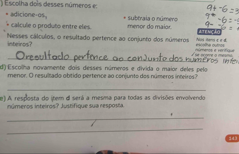 ) Escolha dois desses números e:
adicione-os, subtraia o número
calcule o produto entre eles. menor do maior. ATENÇÃO
Nesses cálculos, o resultado pertence ao conjunto dos números Nos itens c e d,
inteiros?
escolha outros
números e verifique
_
se ocorre o mesmo.
d) Escolha novamente dois desses números e divida o maior deles pelo
menor. O resultado obtido pertence ao conjunto dos números inteiros?
_
e) A resposta do ítem d será a mesma para todas as divisões envolvendo
números inteiros? Justifique sua resposta.
_
_
143