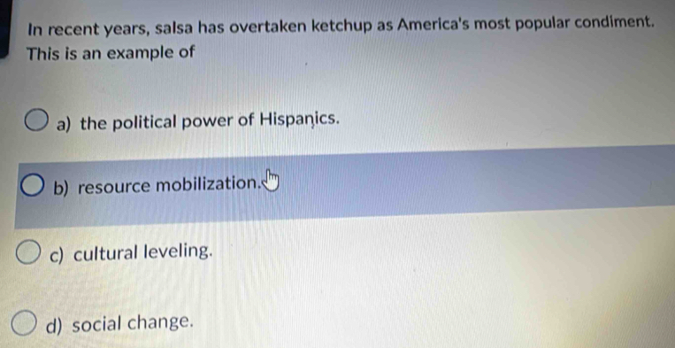 In recent years, salsa has overtaken ketchup as America's most popular condiment.
This is an example of
a) the political power of Hispanics.
b) resource mobilization.
c) cultural leveling.
d) social change.