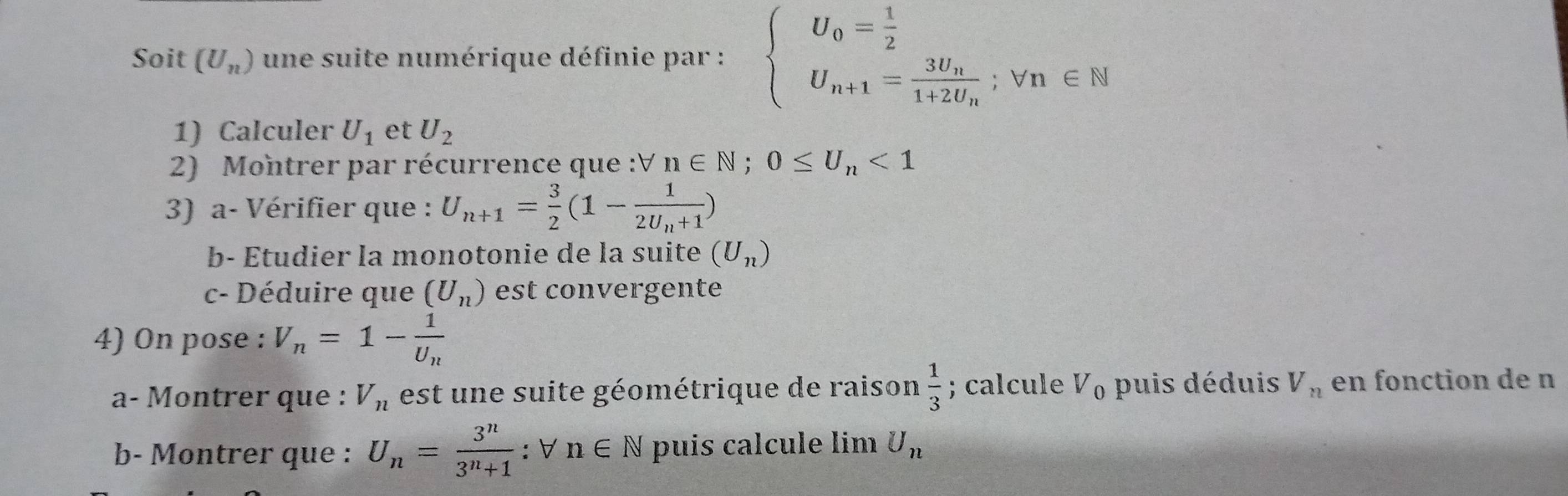 Soit (U_n) une suite numérique définie par : beginarrayl U_0= 1/2  U_n+1=frac 3U_n1+2U_n; Vn∈ N
1) Calculer U_1 et U_2
2) Montrer par récurrence que :V n∈ N; 0≤ U_n<1</tex> 
3) a- Vérifier que : U_n+1= 3/2 (1-frac 12U_n+1)
b- Étudier la monotonie de la suite (U_n)
c- Déduire que (U_n) est convergente 
4) On pose : V_n=1-frac 1U_n
a- Montrer que : V_n est u e suite géométrique de raison  1/3 ; calcule V_0 puis déduis V_n en fonction de n
b- Montrer que : U_n= 3^n/3^n+1 :forall n∈ N puis calcule lim U_n