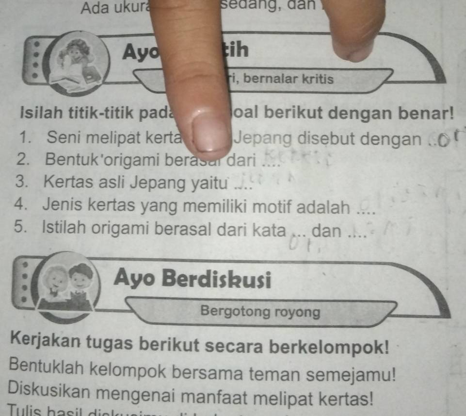 Ada ukura seđang, đân 
Ayo tih 
ri, bernalar kritis 
Isilah titik-titik pada oal berikut dengan benar! 
1. Seni melipat kerta Jepang disebut dengan 
2. Bentuk'origami berasal dari .... 
3. Kertas asli Jepang yaitu ... 
4. Jenis kertas yang memiliki motif adalah ._ 
5. Istilah origami berasal dari kata ... dan …._ 
Ayo Berdiskusi 
Bergotong royong 
Kerjakan tugas berikut secara berkelompok! 
Bentuklah kelompok bersama teman semejamu! 
Diskusikan mengenai manfaat melipat kertas!