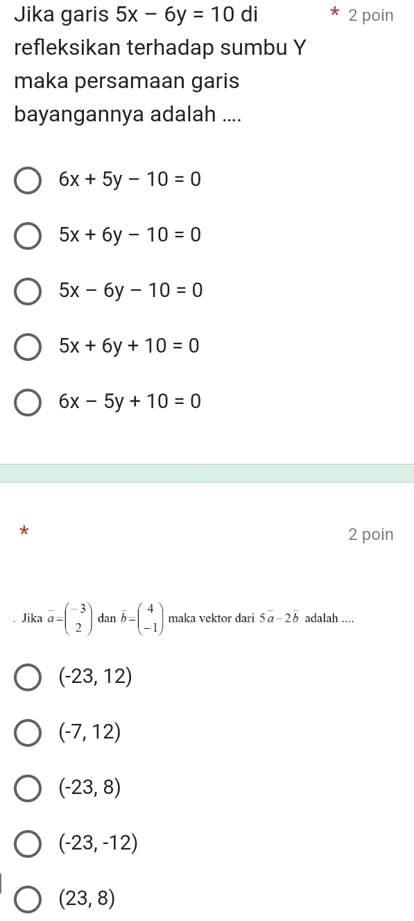 Jika garis 5x-6y=10di 2 poin
refleksikan terhadap sumbu Y
maka persamaan garis
bayangannya adalah ....
6x+5y-10=0
5x+6y-10=0
5x-6y-10=0
5x+6y+10=0
6x-5y+10=0
2 poin
. Jika vector a=beginpmatrix -3 2endpmatrix dan overline b=beginpmatrix 4 -1endpmatrix maka vektor dari 5vector a-2vector b adalah ....
(-23,12)
(-7,12)
(-23,8)
(-23,-12)
(23,8)