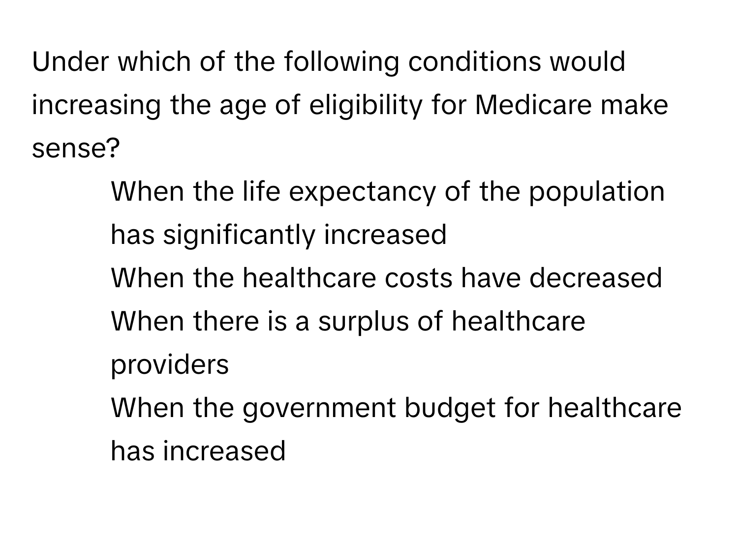 Under which of the following conditions would increasing the age of eligibility for Medicare make sense?

1) When the life expectancy of the population has significantly increased
2) When the healthcare costs have decreased
3) When there is a surplus of healthcare providers
4) When the government budget for healthcare has increased