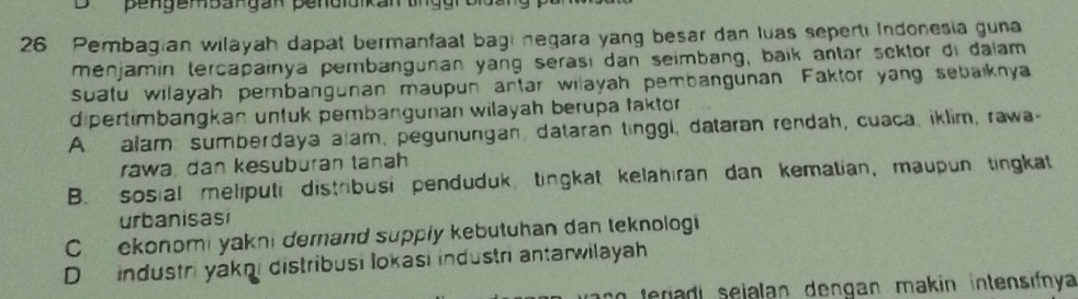 Pembagian wilayah dapat bermanfaat bagi negara yang besar dan luas seperti Indonesia guna
menjamin tercapainya pembangunan yang serası dan seimbang, baik antar sektor di dalam
suatu wilayah pembangunan maupun antar wilayah pembangunan Faktor yang sebaiknya
dipertimbangkan untuk pembangunan wilayah berupa taktor
A alam sumberdaya alam, pegunungan dataran tinggi, dataran rendah, cuaca, iklim, rawa-
rawa, dan kesuburan tanah
B. sosial meliputi distribusi penduduk, tingkat kelahıran dan kematian, maupun tingkat
urbanisasi
C ekonomi yakni derand supply kebutuhan dan teknologi
D industri yakni distribusi lokasi industri antarwilayah
no teradi sejalan dengan makin intensifnya