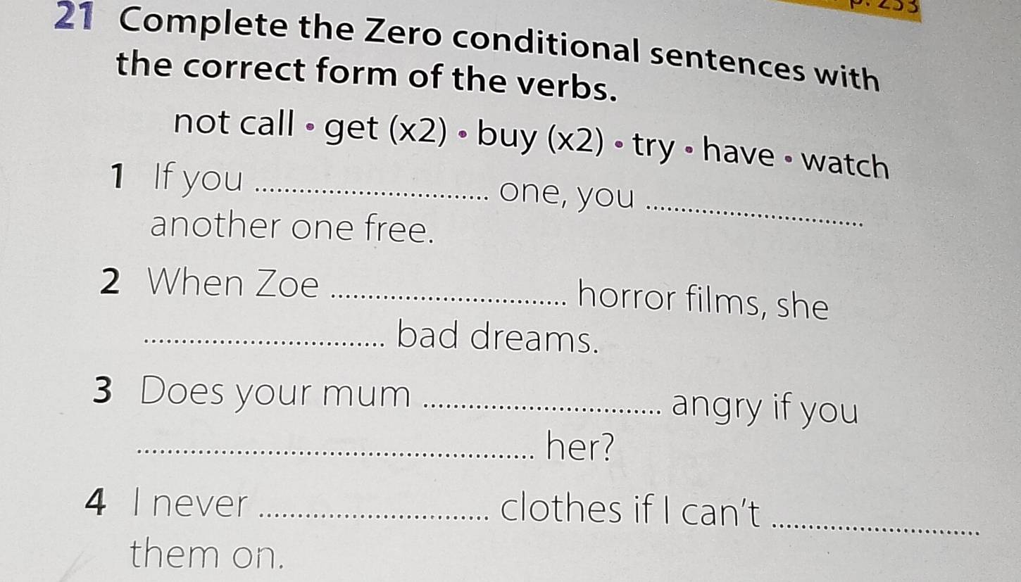 93 
21 Complete the Zero conditional sentences with 
the correct form of the verbs. 
not call • get (x2) • buy (x2) • try • have • watch 
1 If you _one, you_ 
another one free. 
2 When Zoe_ 
horror films, she 
_bad dreams. 
3 Does your mum _angry if you 
_her? 
4 I never _clothes if I can’t_ 
them on.