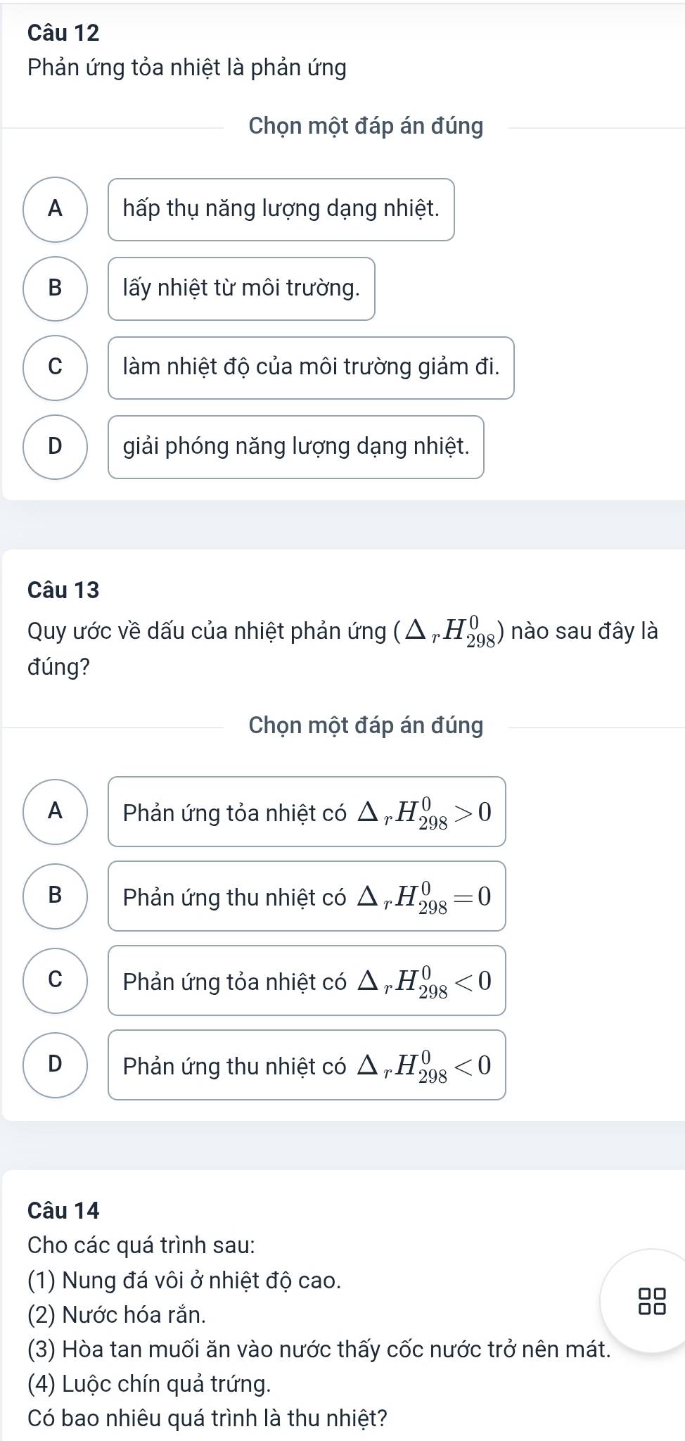 Phản ứng tỏa nhiệt là phản ứng
Chọn một đáp án đúng
A hấp thụ năng lượng dạng nhiệt.
B lấy nhiệt từ môi trường.
C làm nhiệt độ của môi trường giảm đi.
D giải phóng năng lượng dạng nhiệt.
Câu 13
Quy ước về dấu của nhiệt phản ứng (△ _rH_(298)^0) nào sau đây là
đúng?
Chọn một đáp án đúng
A Phản ứng tỏa nhiệt có △ _rH_(298)^0>0
B Phản ứng thu nhiệt có △ _rH_(298)^0=0
C Phản ứng tỏa nhiệt có △ _rH_(298)^0<0</tex>
D Phản ứng thu nhiệt có △ _rH_(298)^0<0</tex> 
Câu 14
Cho các quá trình sau:
(1) Nung đá vôi ở nhiệt độ cao.
□□
(2) Nước hóa rắn.
(3) Hòa tan muối ăn vào nước thấy cốc nước trở nên mát.
(4) Luộc chín quả trứng.
Có bao nhiêu quá trình là thu nhiệt?