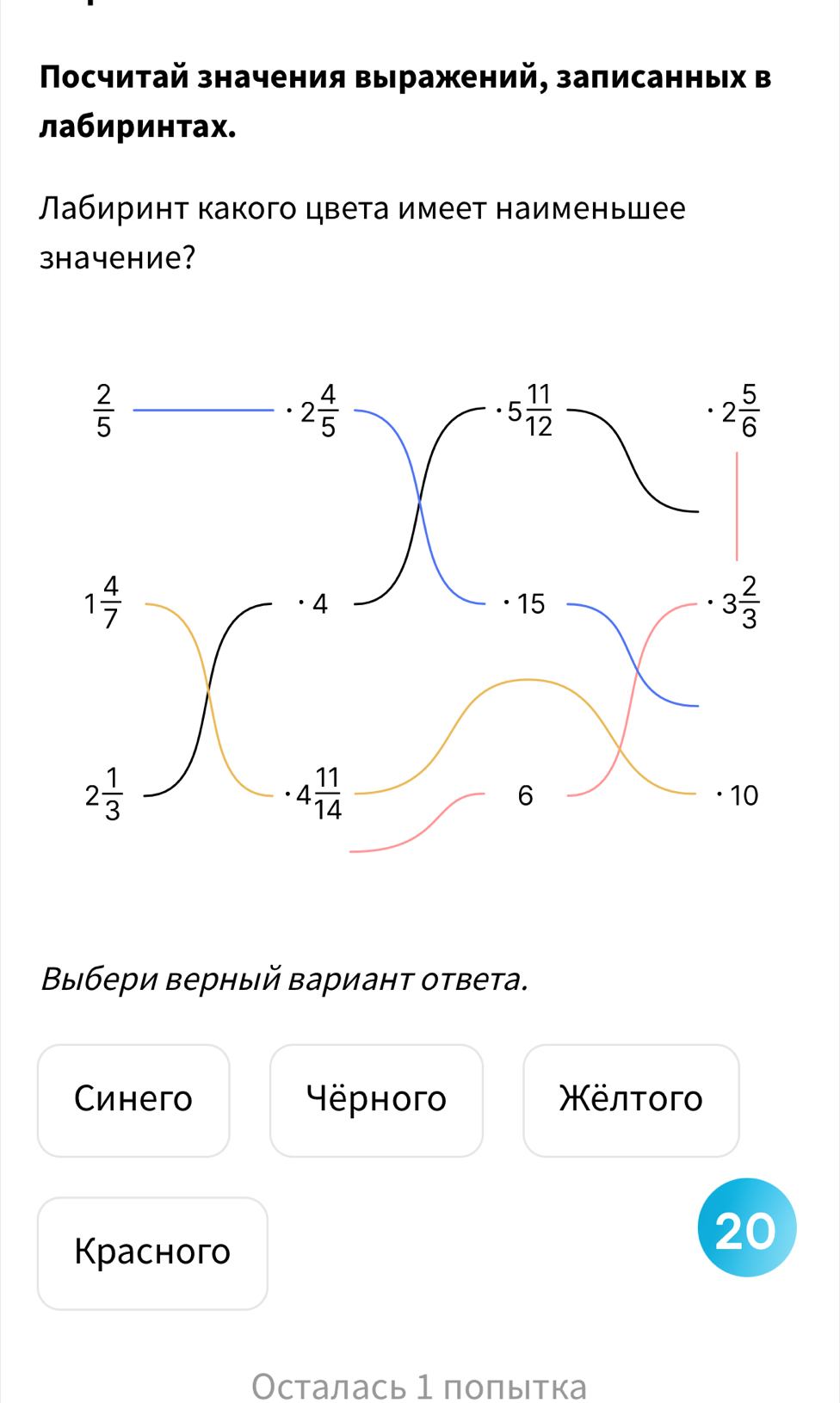 Πосчитай значения выражений, записанных в
лабиринтах.
абиринт какого цвета имеет наименьшее
зhачение?
Βыιбери верный Βарианτ ответа.
Cинегo Hëphoгo Χёлτοгo
Kрасногo
20
Осталась 1 полытка