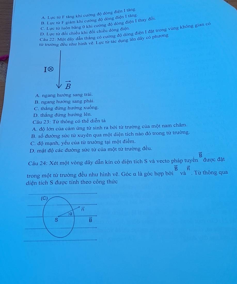 A. Lực từ F tăng khi cường độ dòng điện I tăng.
B. Lực từ F giảm khi cường độ dòng điện I tăng.
C. Lực từ luồn bằng 0 khi cường độ dòng điện I thay đổi.
D. Lực từ đổi chiều khi đổi chiều dòng điện.
Câu 22: Một dây dẫn thẳng có cường độ dòng điện I đặt trong vùng không gian có
từ trường đều như hình về. Lực từ tác dụng lên dây có phương
C
vector B
A. ngang hướng sang trái.
B. ngang hướng sang phải.
C. thẳng đứng hướng xuống.
D. thẳng đứng hướng lên.
Câu 23: Từ thông có thể diễn tả
A. độ lớn của cảm ứng từ sinh ra bởi từ trường của một nam châm.
B. số đường sức từ xuyên qua một diện tích nào đó trong từ trường.
C. độ mạnh, yếu của từ trường tại một điểm.
D. mật độ các đường sức từ của một từ trường đều.
vector B
Câu 24: Xét một vòng dây dẫn kín có diện tích S và vecto pháp tuyến ~ được đặt
vector Bvector n
trong một từ trường đều như hình vẽ. Góc α là góc hợp bởi ' và '. Từ thông qua
diện tích S được tính theo công thức