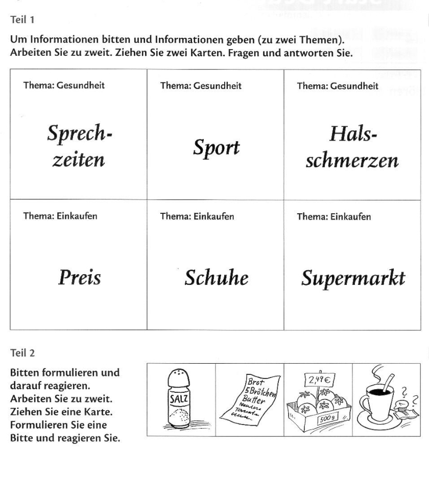 Teil 1 
Um Informationen bitten und Informationen geben (zu zwei Themen). 
Arbeiten Sie zu zweit. Ziehen Sie zwei Karten. Fragen und antworten Sie. 
Teil 2 
Bitten formulieren und 
darauf reagieren. 
Arbeiten Sie zu zweit. 
Ziehen Sie eine Karte. 
Formulieren Sie eine 
Bitte und reagieren Sie.