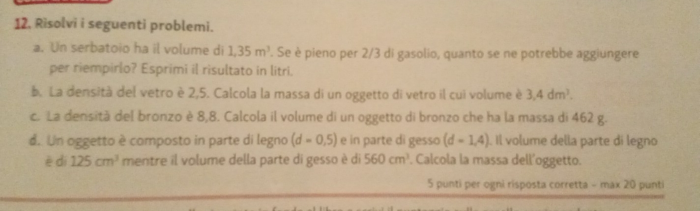 Risolvi i seguenti problemi. 
a. Un serbatoio ha il volume di 1,35m^3. Se è pieno per 2/3 di gasolio, quanto se ne potrebbe aggiungere 
per riempirlo? Esprimi il risultato in litri. 
b. La densità del vetro è 2,5. Calcola la massa di un oggetto di vetro il cui volume è 3,4dm^3. 
c. La densità del bronzo è 8,8. Calcola il volume di un oggetto di bronzo che ha la massa di 462 g. 
d. Un oggetto è composto in parte di legno (d=0,5) e in parte di gesso (d=1,4). Il volume della parte di legno 
è dì 125cm^3 mentre il volume della parte di gesso è di 560cm^3. Calcola la massa dell´oggetto. 
5 punti per ogni risposta corretta - max 20 punti