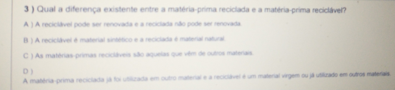 3 ) Qual a diferença existente entre a matéria-prima reciclada e a matéria-prima reciclável?
A ) A reciclável pode ser renovada e a reciclada não pode ser renovada.
B ) A reciclável é material sintético e a reciclada é material natural.
C ) As matérias-primas recicláveis são aquelas que vêm de outros materiais.
D )
A matéria-prima reciclada já foi utilizada em outro material e a reciclável é um material virgem ou já utilizado em outros materiais.