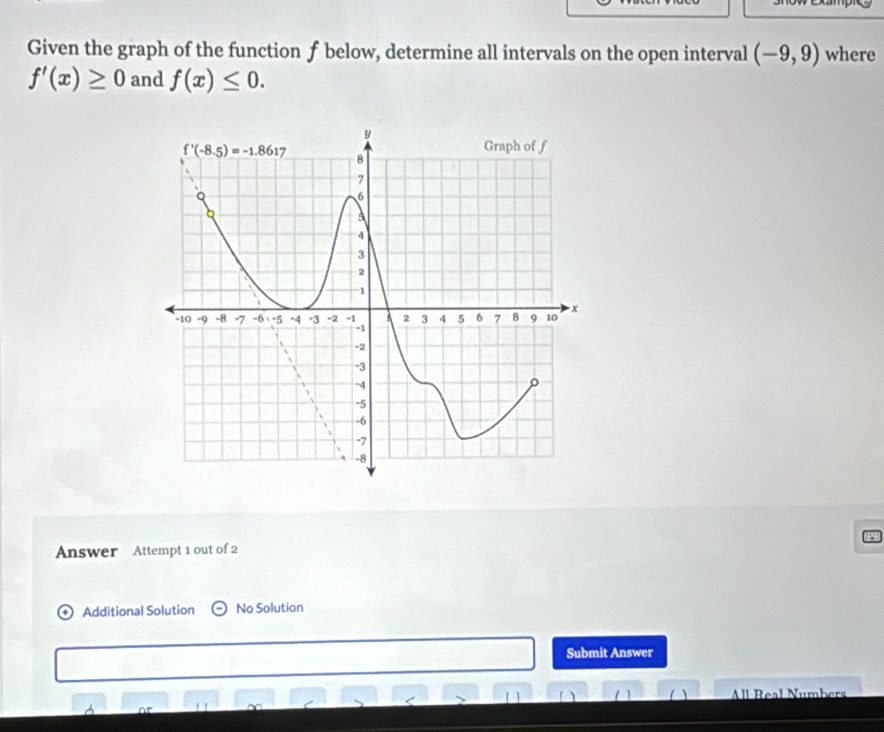 Given the graph of the function f below, determine all intervals on the open interval (-9,9) where
f'(x)≥ 0 and f(x)≤ 0.
Answer Attempt 1 out of 2
Additional Solution No Solution
Submit Answer
1 ( All Real Numbers
A